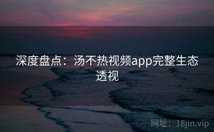 深度盘点：汤不热视频app完整生态透视